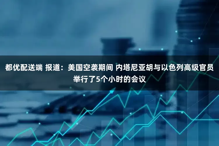 都优配送端 报道：美国空袭期间 内塔尼亚胡与以色列高级官员举行了5个小时的会议