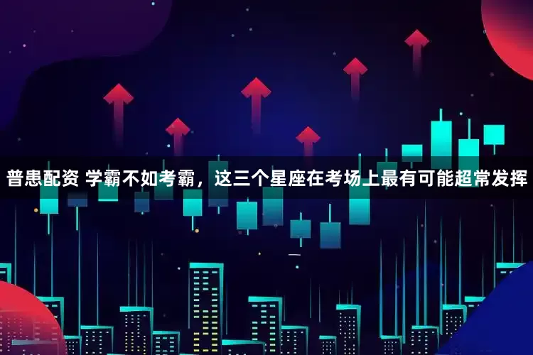 普患配资 学霸不如考霸，这三个星座在考场上最有可能超常发挥