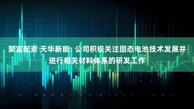聚富配资 天华新能: 公司积极关注固态电池技术发展并进行相关材料体系的研发工作