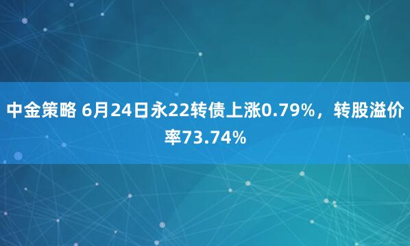 中金策略 6月24日永22转债上涨0.79%，转股溢价率73.74%