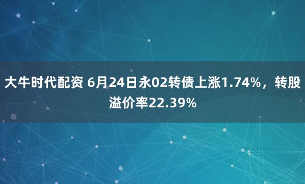 大牛时代配资 6月24日永02转债上涨1.74%，转股溢价率22.39%