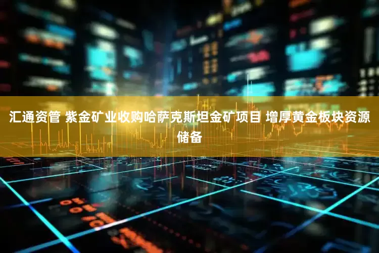汇通资管 紫金矿业收购哈萨克斯坦金矿项目 增厚黄金板块资源储备