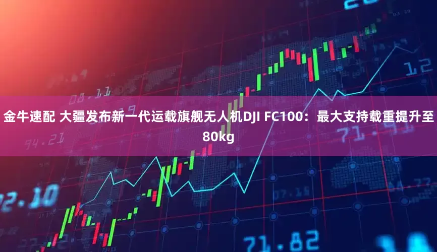 金牛速配 大疆发布新一代运载旗舰无人机DJI FC100：最大支持载重提升至80kg