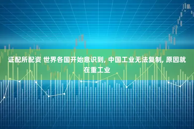 证配所配资 世界各国开始意识到, 中国工业无法复制, 原因就在重工业