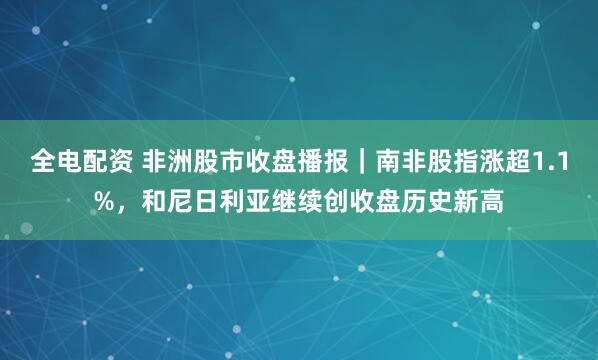全电配资 非洲股市收盘播报｜南非股指涨超1.1%，和尼日利亚继续创收盘历史新高