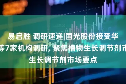 易启胜 调研速递|国光股份接受华福证券等7家机构调研, 聚焦植物生长调节剂市场要点