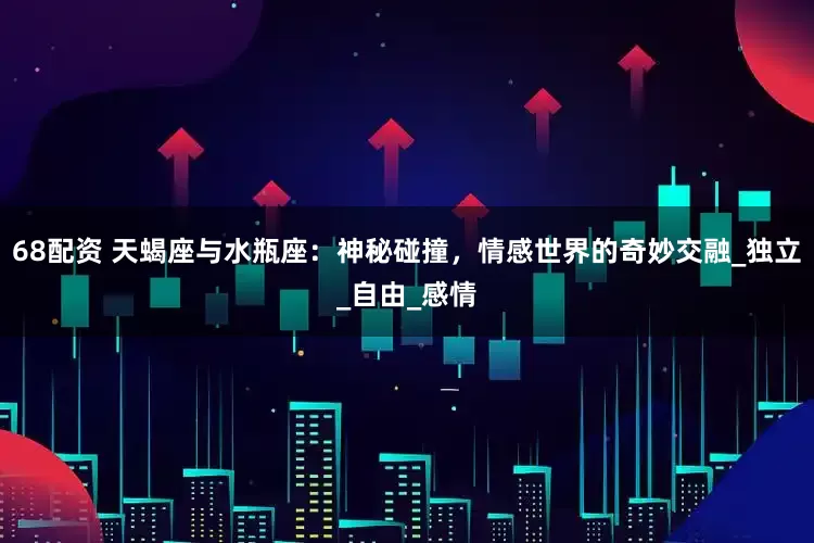 68配资 天蝎座与水瓶座：神秘碰撞，情感世界的奇妙交融_独立_自由_感情