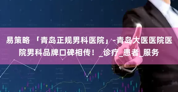 易策略 「青岛正规男科医院」-青岛大医医院医院男科品牌口碑相传！_诊疗_患者_服务