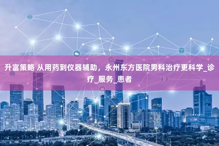 升富策略 从用药到仪器辅助，永州东方医院男科治疗更科学_诊疗_服务_患者