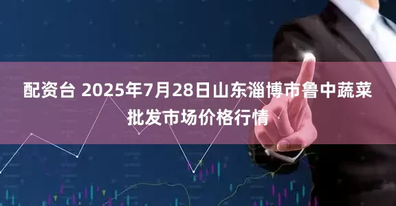 配资台 2025年7月28日山东淄博市鲁中蔬菜批发市场价格行情