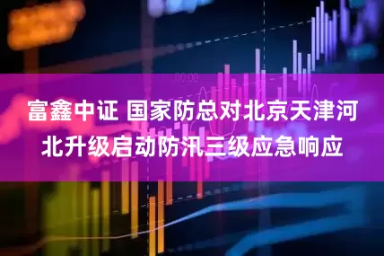 富鑫中证 国家防总对北京天津河北升级启动防汛三级应急响应