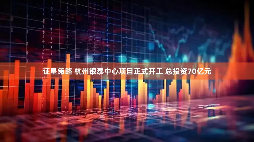 证星策略 杭州银泰中心项目正式开工 总投资70亿元