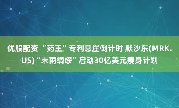 优股配资 “药王”专利悬崖倒计时 默沙东(MRK.US)“未雨绸缪”启动30亿美元瘦身计划