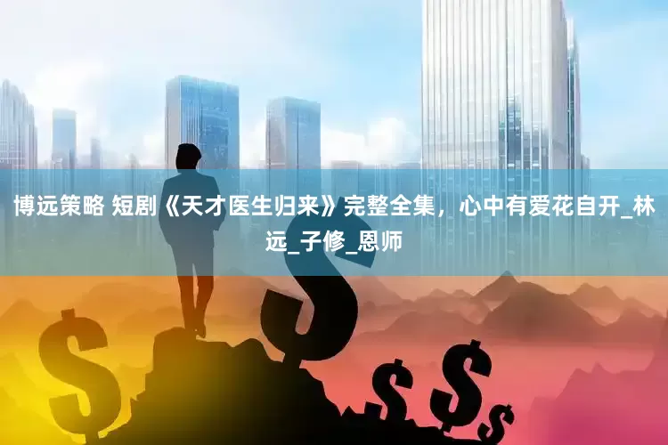 博远策略 短剧《天才医生归来》完整全集，心中有爱花自开_林远_子修_恩师