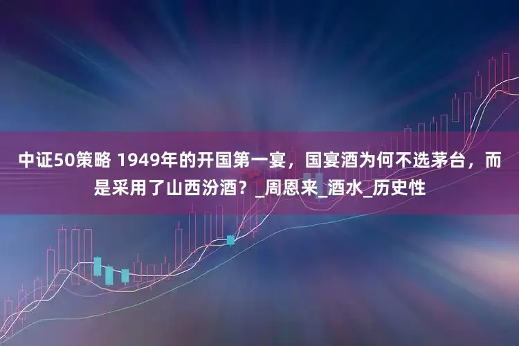 中证50策略 1949年的开国第一宴，国宴酒为何不选茅台，而是采用了山西汾酒？_周恩来_酒水_历史性