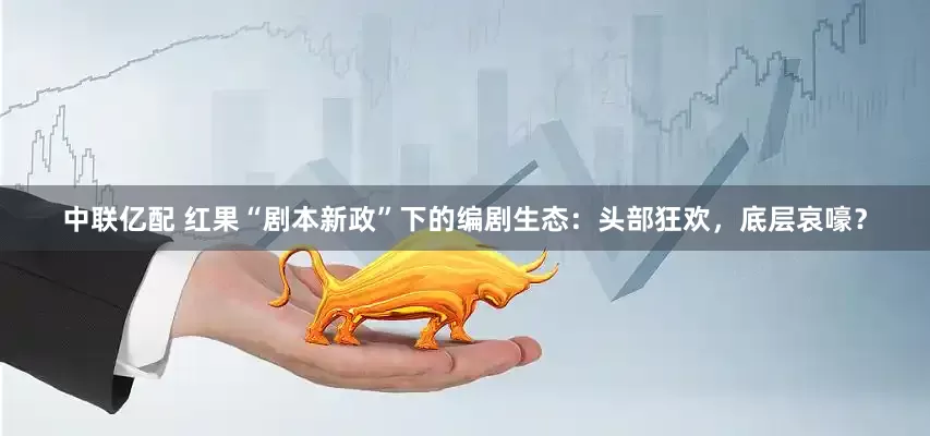 中联亿配 红果“剧本新政”下的编剧生态：头部狂欢，底层哀嚎？