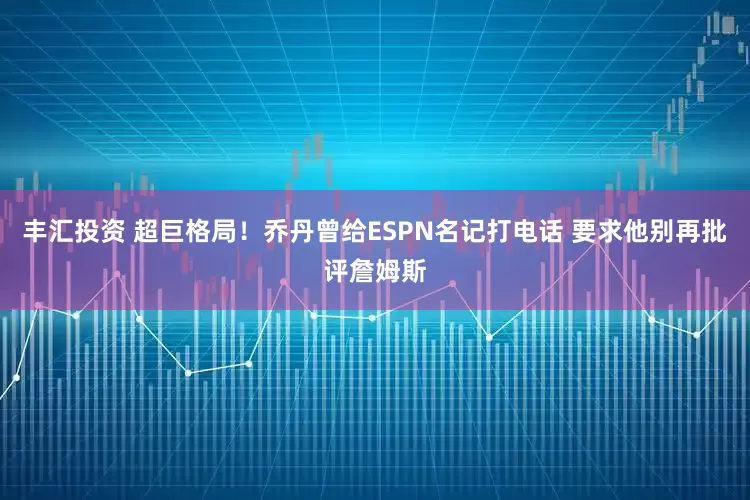 丰汇投资 超巨格局！乔丹曾给ESPN名记打电话 要求他别再批评詹姆斯