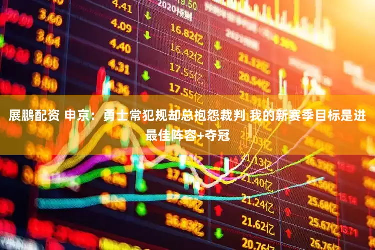 展鵬配资 申京：勇士常犯规却总抱怨裁判 我的新赛季目标是进最佳阵容+夺冠