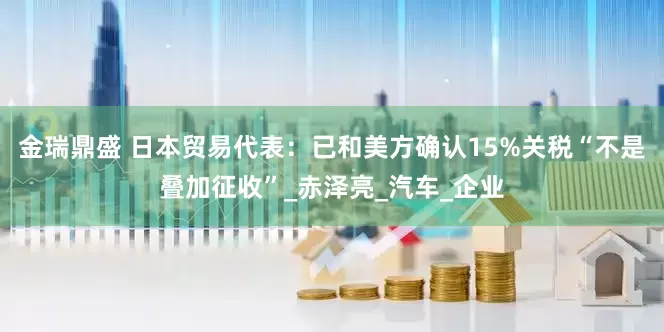 金瑞鼎盛 日本贸易代表：已和美方确认15%关税“不是叠加征收”_赤泽亮_汽车_企业