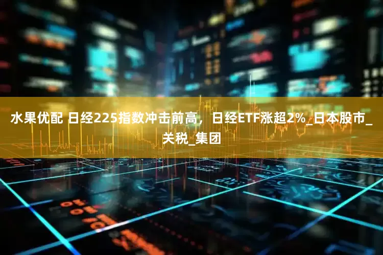 水果优配 日经225指数冲击前高，日经ETF涨超2%_日本股市_关税_集团