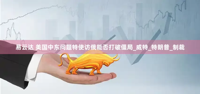 易云达 美国中东问题特使访俄能否打破僵局_威特_特朗普_制裁