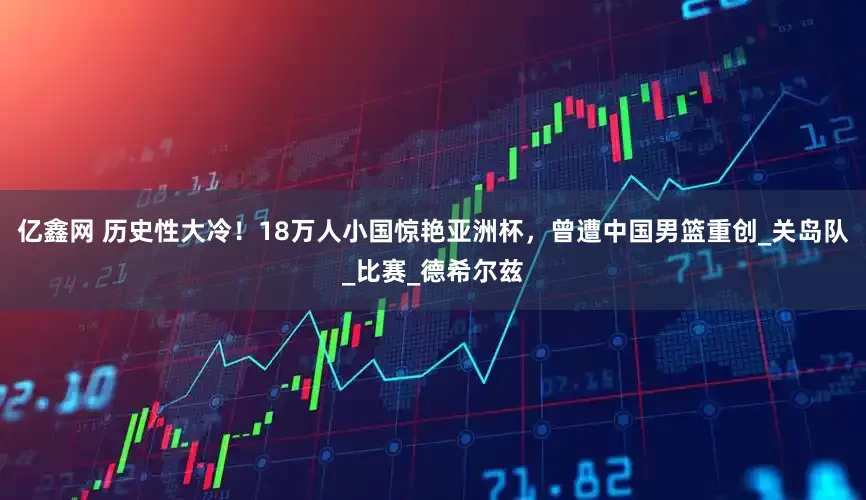 亿鑫网 历史性大冷！18万人小国惊艳亚洲杯，曾遭中国男篮重创_关岛队_比赛_德希尔兹