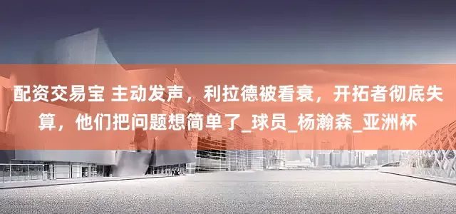 配资交易宝 主动发声，利拉德被看衰，开拓者彻底失算，他们把问题想简单了_球员_杨瀚森_亚洲杯