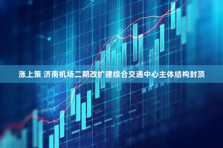 涨上策 济南机场二期改扩建综合交通中心主体结构封顶