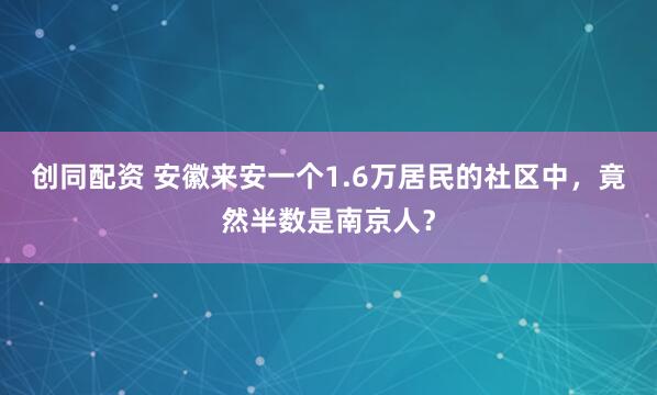 创同配资 安徽来安一个1.6万居民的社区中，竟然半数是南京人？