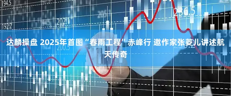 达麟操盘 2025年首图“春雨工程”赤峰行 邀作家张菱儿讲述航天传奇