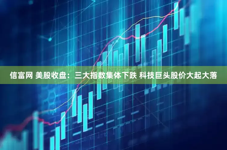 信富网 美股收盘：三大指数集体下跌 科技巨头股价大起大落