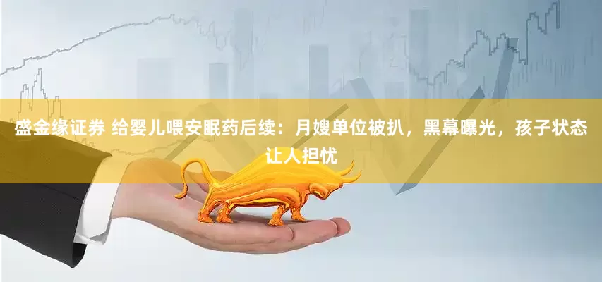 盛金缘证券 给婴儿喂安眠药后续：月嫂单位被扒，黑幕曝光，孩子状态让人担忧