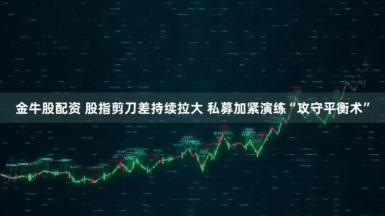 金牛股配资 股指剪刀差持续拉大 私募加紧演练“攻守平衡术”