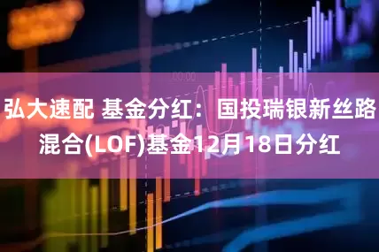 弘大速配 基金分红：国投瑞银新丝路混合(LOF)基金12月18日分红