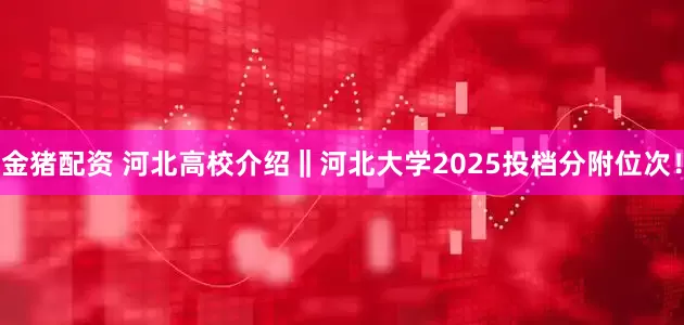 金猪配资 河北高校介绍‖河北大学2025投档分附位次！