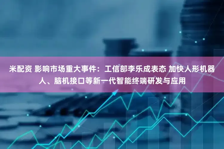 米配资 影响市场重大事件：工信部李乐成表态 加快人形机器人、脑机接口等新一代智能终端研发与应用