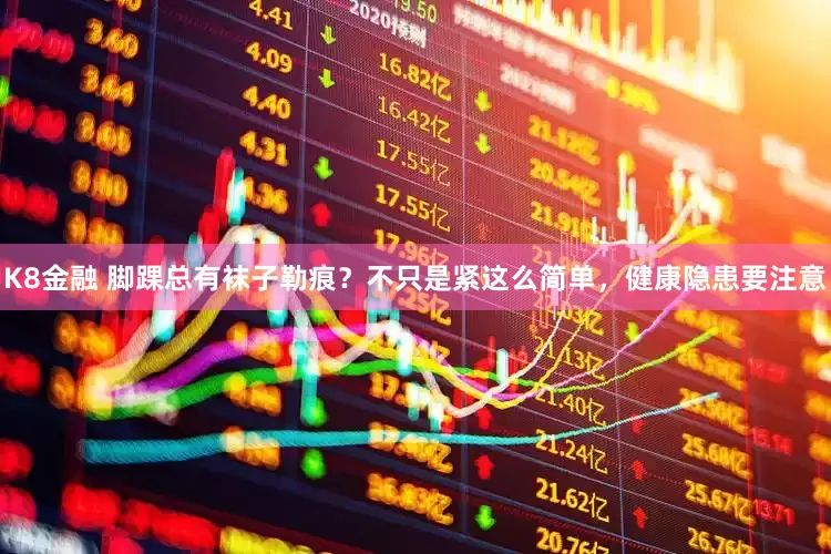 K8金融 脚踝总有袜子勒痕?不只是紧这么简单,健康隐患要注意